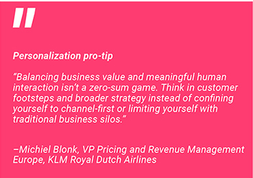 Personalization pro-tip: "Balancing business value and meaningful human interaction isn't a zero-sum game. Think in customer footsteps and broader strategy instead of confining yourself to channel-first or limiting yourself with traditional business silos. - Michel Blonk, VP Pricing and Revenue Management Europe, KLM Royal Dutch Airlines.