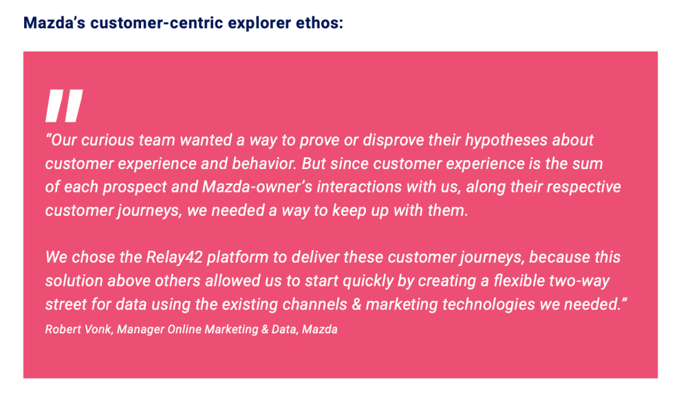  “Our curious team wanted a way to prove or disprove their hypotheses about customer experience and behavior. But since customer experience is the sum of each prospect and Mazda owner’s interactions with us, along their respective customer journeys, we needed a way to keep up with them.  We chose the Relay42 platform to deliver these customer journeys, because this solution above others allowed us to start quickly by creating a flexible two-way street for data using the existing channels & marketing technologies we needed.”   -Robert Vonk, Manager Online Marketing & Data, Mazda